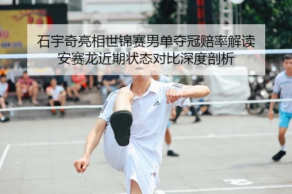 石宇奇亮相世锦赛男单夺冠赔率解读 安赛龙近期状态对比深度剖析