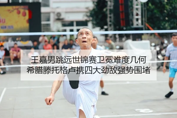王嘉男跳远世锦赛卫冕难度几何 希腊滕托格卢携四大劲敌强势围堵