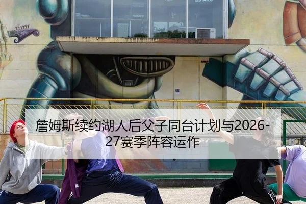 詹姆斯续约湖人后父子同台计划与2026-27赛季阵容运作