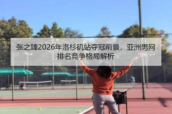 张之臻2026年洛杉矶站夺冠前景，亚洲男网排名竞争格局解析